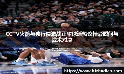 CCTV火箭与独行侠激战正酣球迷热议精彩瞬间与战术对决