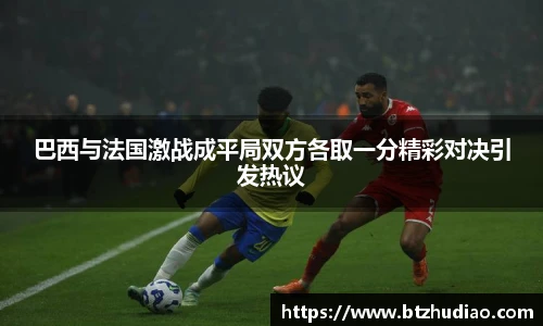 巴西与法国激战成平局双方各取一分精彩对决引发热议